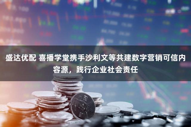 盛达优配 喜播学堂携手沙利文等共建数字营销可信内容源，践行企业社会责任