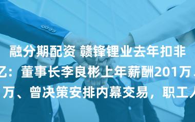融分期配资 赣锋锂业去年扣非后亏3亿至6亿：董事长李良彬上年薪酬201万、曾决策安排内幕交易，职工人均薪酬10万