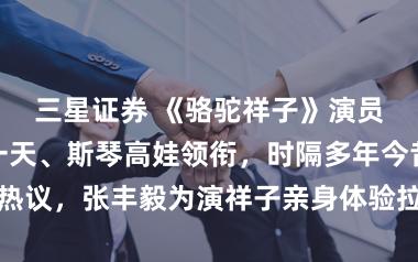 三星证券 《骆驼祥子》演员张丰毅、海一天、斯琴高娃领衔，时隔多年今昔对比引发热议，张丰毅为演祥子亲身体验拉车苦，双手磨出厚茧你怎么看