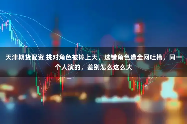天津期货配资 挑对角色被捧上天，选错角色遭全网吐槽，同一个人演的，差别怎么这么大