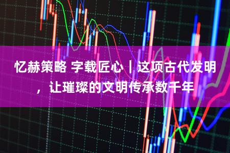 忆赫策略 字载匠心｜这项古代发明，让璀璨的文明传承数千年