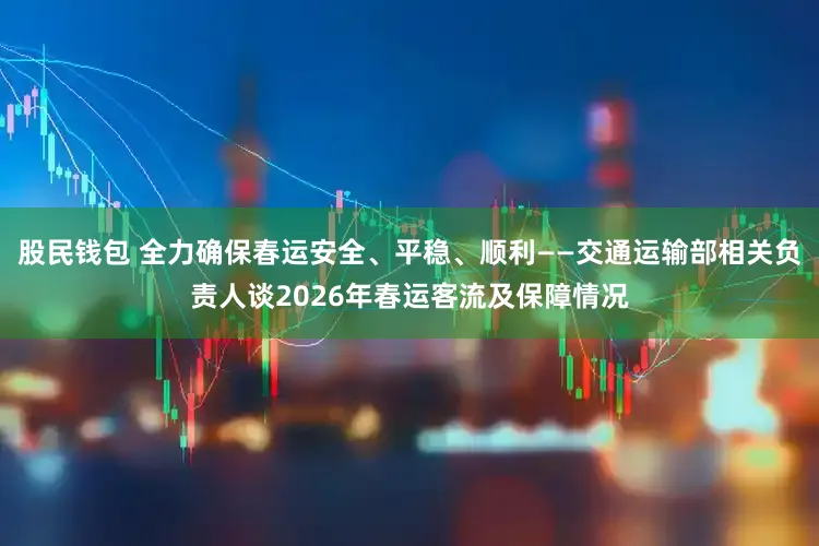 股民钱包 全力确保春运安全、平稳、顺利——交通运输部相关负责人谈2026年春运客流及保障情况