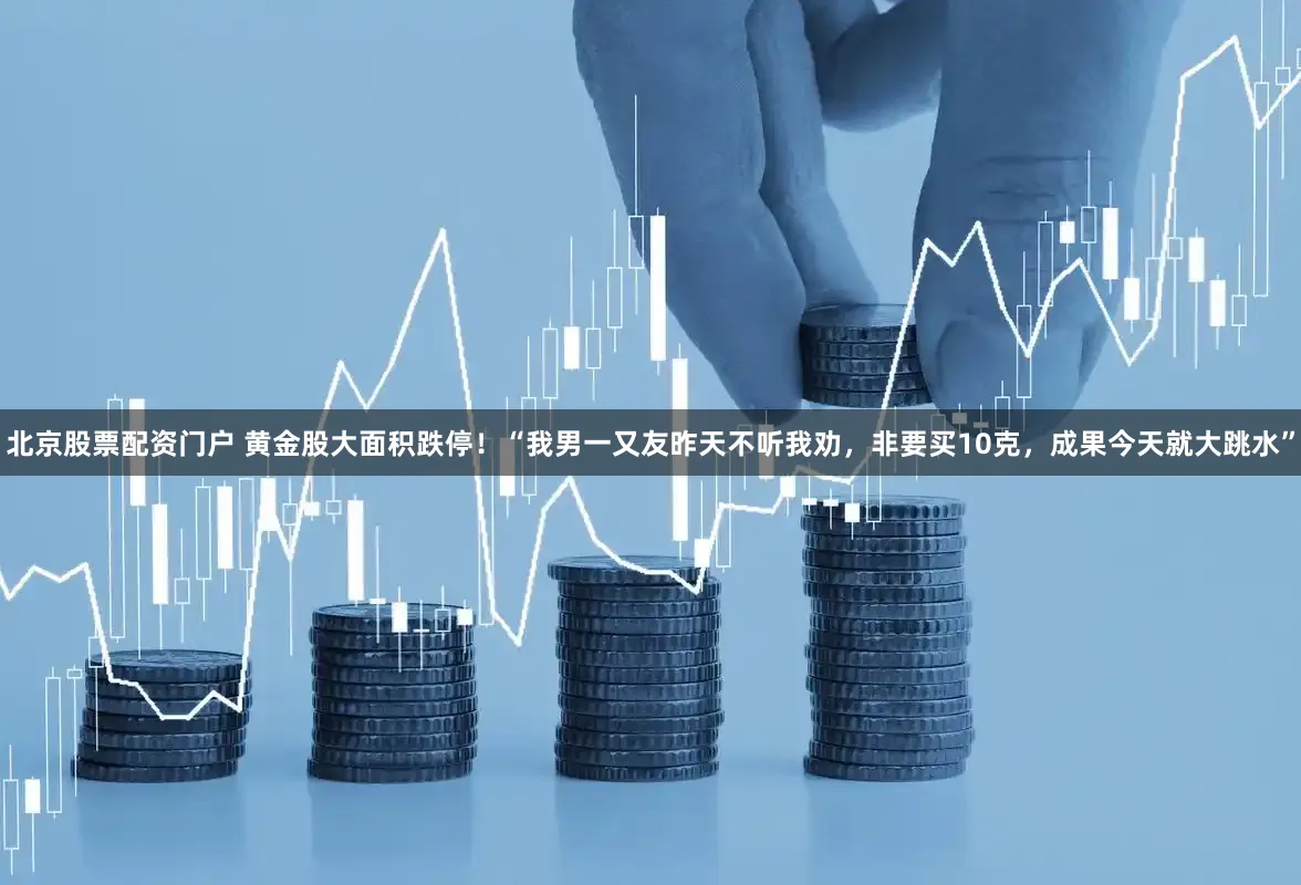 北京股票配资门户 黄金股大面积跌停！“我男一又友昨天不听我劝，非要买10克，成果今天就大跳水”