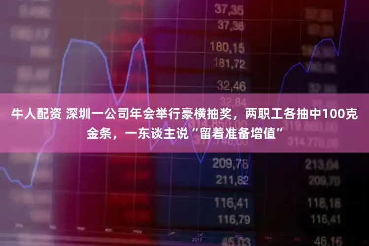 牛人配资 深圳一公司年会举行豪横抽奖，两职工各抽中100克金条，一东谈主说“留着准备增值”