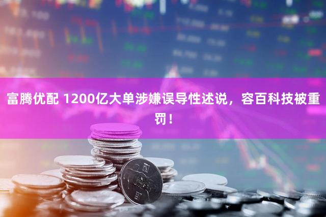 富腾优配 1200亿大单涉嫌误导性述说，容百科技被重罚！
