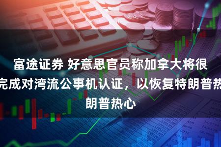 富途证券 好意思官员称加拿大将很快完成对湾流公事机认证，以恢复特朗普热心