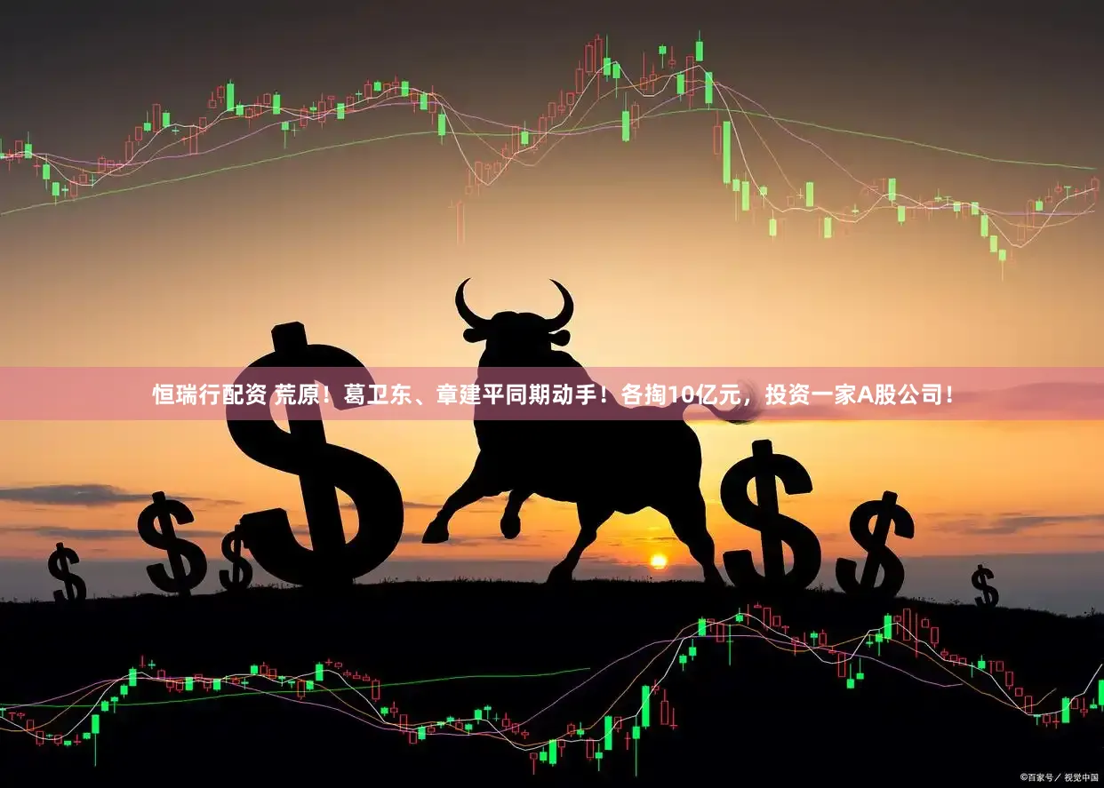 恒瑞行配资 荒原！葛卫东、章建平同期动手！各掏10亿元，投资一家A股公司！