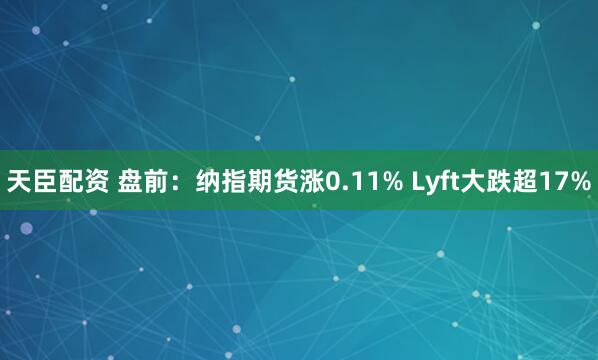 天臣配资 盘前：纳指期货涨0.11% Lyft大跌超17%