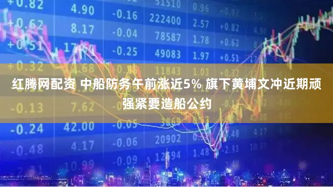 红腾网配资 中船防务午前涨近5% 旗下黄埔文冲近期顽强紧要造船公约