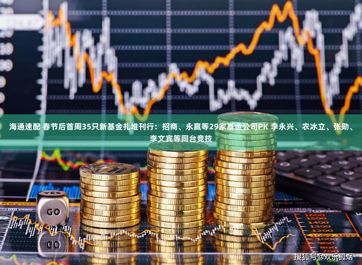 海通速配 春节后首周35只新基金扎堆刊行：招商、永赢等29家基金公司PK 李永兴、农冰立、张勋、李文宾等同台竞技