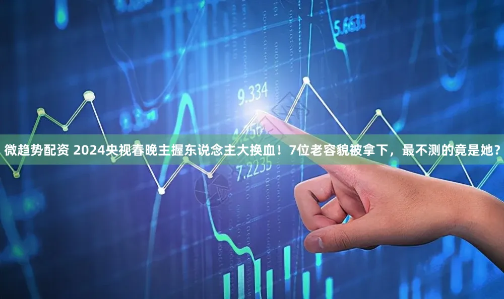 微趋势配资 2024央视春晚主握东说念主大换血！7位老容貌被拿下，最不测的竟是她？