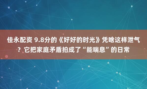 佳永配资 9.8分的《好好的时光》凭啥这样泄气？它把家庭矛盾拍成了“能喘息”的日常
