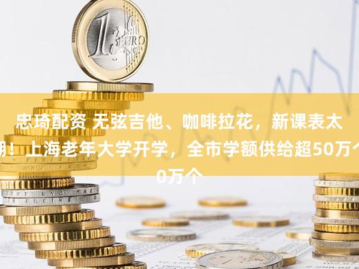 忠琦配资 无弦吉他、咖啡拉花，新课表太潮！上海老年大学开学，全市学额供给超50万个