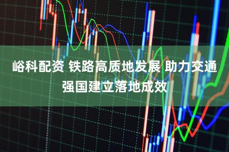 峪科配资 铁路高质地发展 助力交通强国建立落地成效
