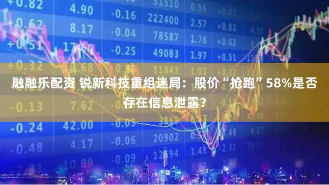 融融乐配资 锐新科技重组迷局：股价“抢跑”58%是否存在信息泄露？