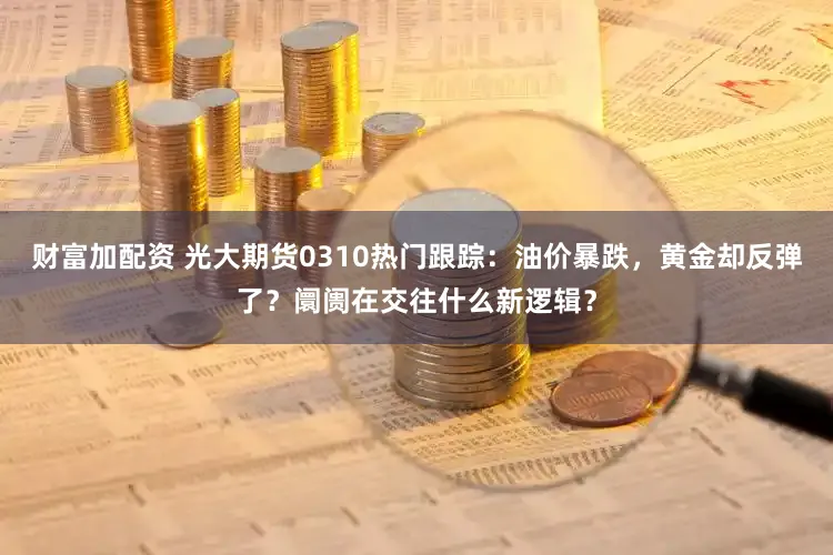 财富加配资 光大期货0310热门跟踪：油价暴跌，黄金却反弹了？阛阓在交往什么新逻辑？