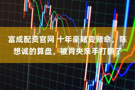 富成配资官网 十年豪赌变赌命，陈想诚的算盘，被肖央亲手打翻了