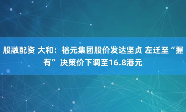 股融配资 大和：裕元集团股价发达坚贞 左迁至“握有” 决策价下调至16.8港元