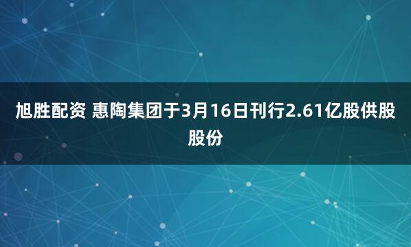 旭胜配资 惠陶集团于3月16日刊行2.61亿股供股股份
