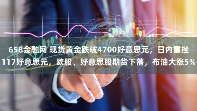 658金融网 现货黄金跌破4700好意思元，日内重挫117好意思元，欧股、好意思股期货下落，布油大涨5%