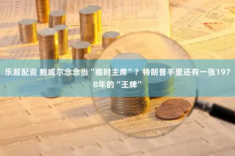 乐股配资 鲍威尔念念当“临时主席”？特朗普手里还有一张1978年的“王牌”