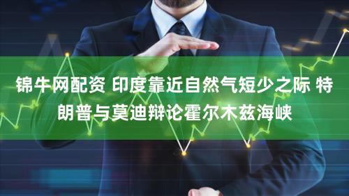 锦牛网配资 印度靠近自然气短少之际 特朗普与莫迪辩论霍尔木兹海峡