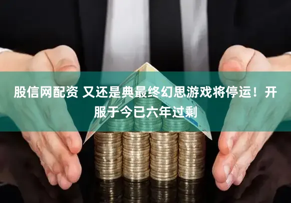 股信网配资 又还是典最终幻思游戏将停运！开服于今已六年过剩