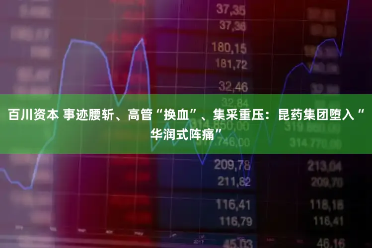 百川资本 事迹腰斩、高管“换血”、集采重压：昆药集团堕入“华润式阵痛”
