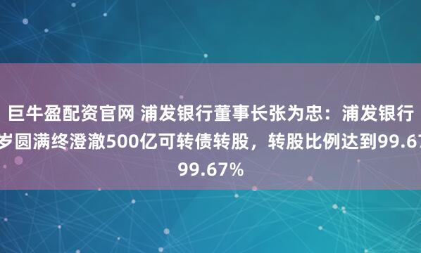 巨牛盈配资官网 浦发银行董事长张为忠：浦发银行客岁圆满终澄澈500亿可转债转股，转股比例达到99.67%