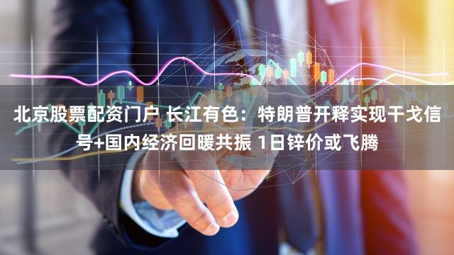 北京股票配资门户 长江有色：特朗普开释实现干戈信号+国内经济回暖共振 1日锌价或飞腾