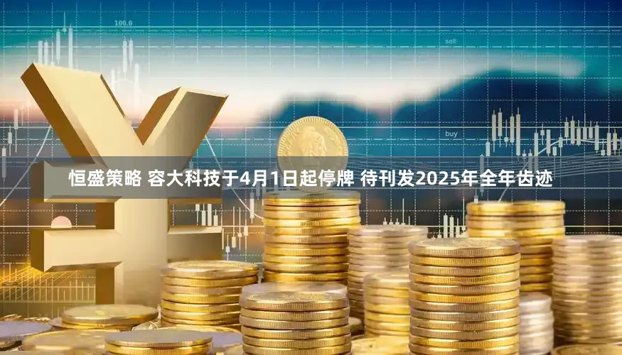 恒盛策略 容大科技于4月1日起停牌 待刊发2025年全年齿迹