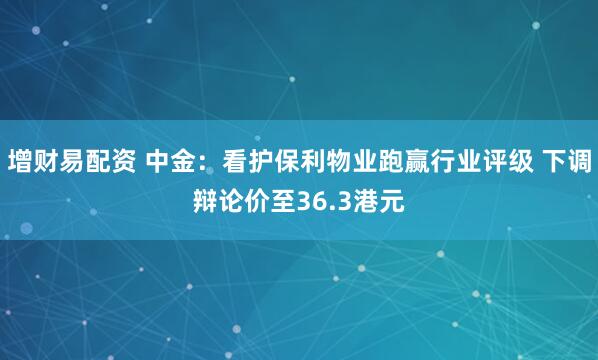 增财易配资 中金：看护保利物业跑赢行业评级 下调辩论价至36.3港元