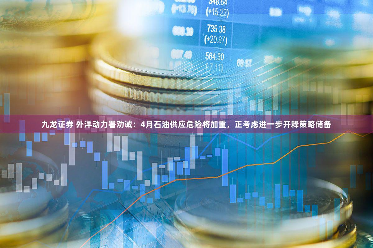 九龙证券 外洋动力署劝诫：4月石油供应危险将加重，正考虑进一步开释策略储备