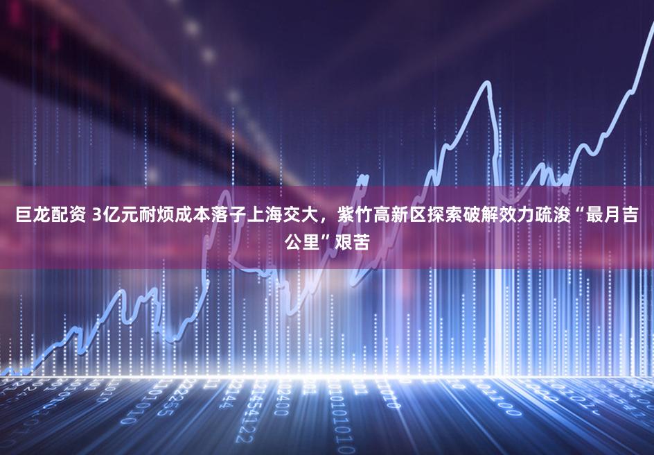 巨龙配资 3亿元耐烦成本落子上海交大，紫竹高新区探索破解效力疏浚“最月吉公里”艰苦
