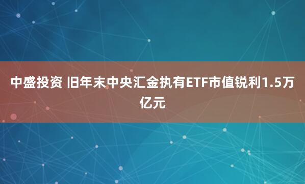 中盛投资 旧年末中央汇金执有ETF市值锐利1.5万亿元