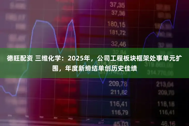 德旺配资 三维化学：2025年，公司工程板块框架处事单元扩围，年度新缔结单创历史佳绩