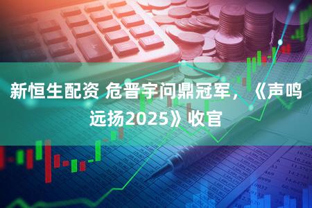 新恒生配资 危晋宇问鼎冠军，《声鸣远扬2025》收官