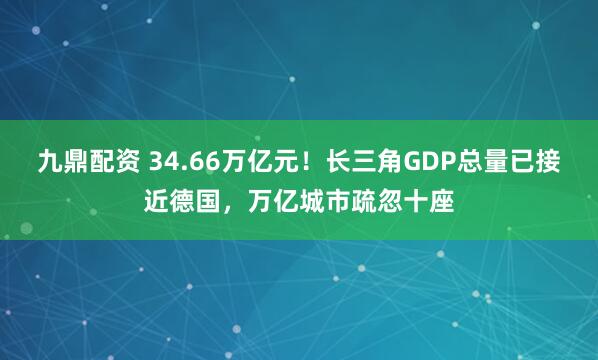 九鼎配资 34.66万亿元！长三角GDP总量已接近德国，万亿城市疏忽十座